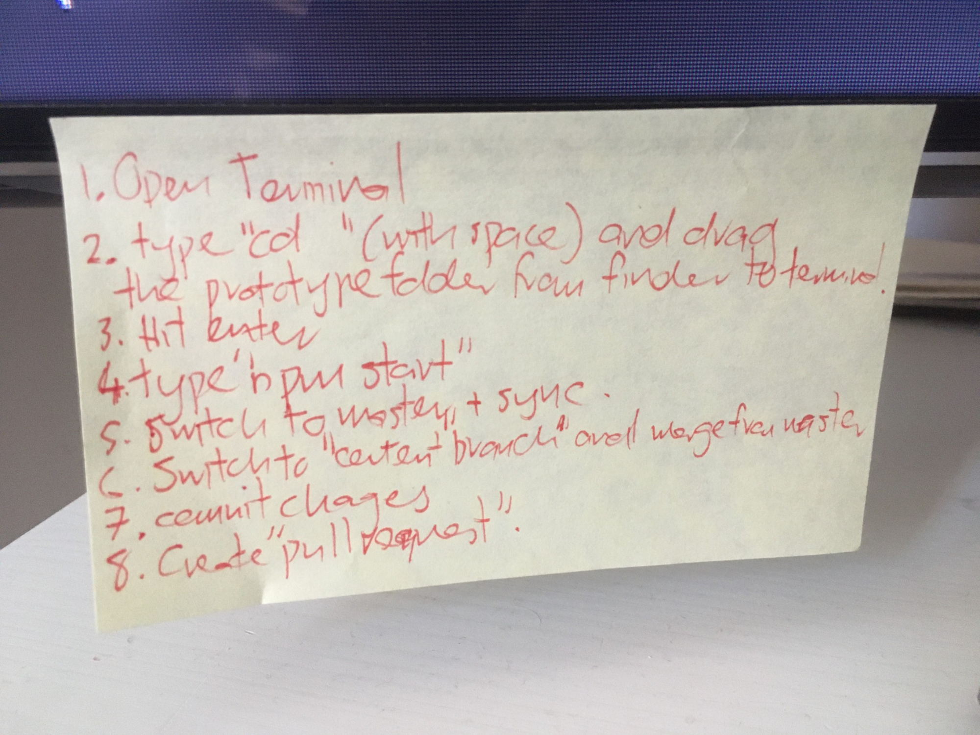 Post it note saying: 1. Open Terminal. 2. Type "cd " (with space) and drag the prototype folder from finder to terminal. 3. Hit enter. 4. Type "npm start". 5. Switch to master and sync. 6. Switch to "content" branch and merge from master. 7. Commit changes. 8. Create "pull request"