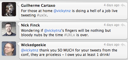 Guitlherme Cartaxo "For those at home @vickytnz is doing a hell of a job live tweeting #uxlx" Nick Finck "Wondering if @vickytnz's fingers will be nothing but bloddy nubs by the time #uxlx is over.@ Wickedgeekie "@vickytnz thank you SO MUCH for your tweets from the cong, they are priceless - I owe you at least 1 drink!"