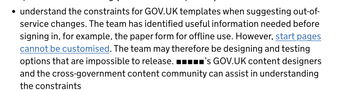 understand the constraints for GOV.UK templates when suggesting out-of-service changes.The team has identified useful information needed before signing in, for example the paper form for offline use. However start pages cannot be customised [link]. The team may therefore be designing and testing options that are impossible to release. [department name]'s GOV.UK content designers and the cross-government content community can assist in understanding the constraints. 