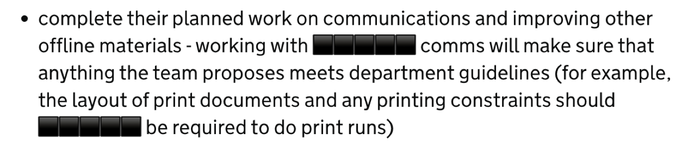 complete their planned work on communications and improving other offline materials - working with [department name] comms will make sure that anything the team proposes meets department guidelines (for example, the layout of print documents and any printing constraints should [department name] be required to do print runs)
