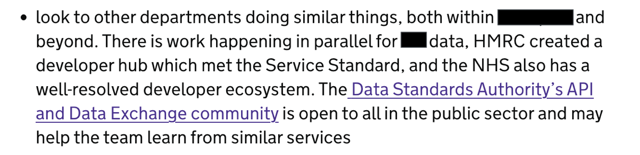 look to other departments doing similar things, both within [department] and beyond. there is work happening in parallel for [this type of] data, HMRC created a developer hub which met the Service Standard, and the NHS also has a well-resolved developer ecosystem. The Data Standards Authority's API and Data Exchange community [link] is open to all in the public sector and may help the team learn from similar services