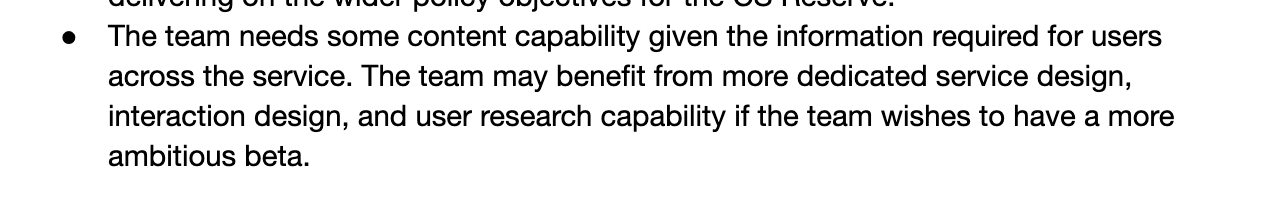 The team needs some content capability given the information required for users across the service. The team may benefit from more dedicated service design, interaction design and user research capability if the team wishes to have a more ambitious beta. 