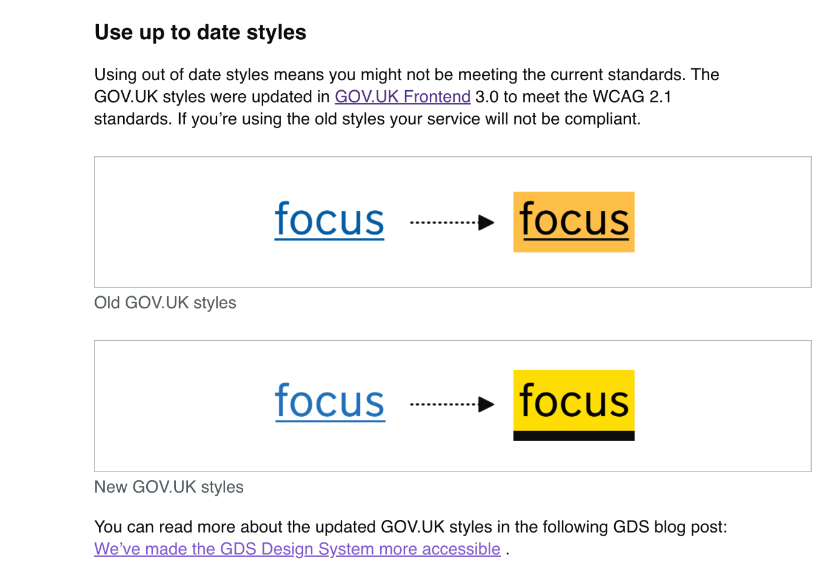 Using out of date styles means you might not be meeting the current standards. The GOV.UK styles were updated in GOV.UK Frontend 3.0 to meet the WCAG 2.1 standards. If you’re using the old styles your service will not be compliant.  Example of old GOV.UK focus styles. Old GOV.UK styles Example of new GOV.UK focus styles. New GOV.UK styles You can read more about the updated GOV.UK styles in the following GDS blog post: We’ve made the GDS Design System more accessible .